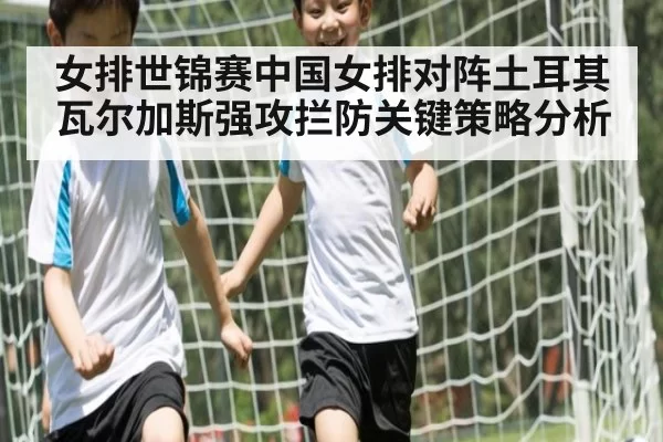女排世锦赛中国女排对阵土耳其瓦尔加斯强攻拦防关键策略分析